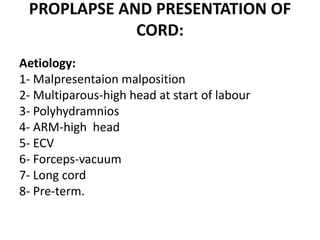 PROPLAPSE AND PRESENTATION OF
CORD:
Aetiology:
1- Malpresentaion malposition
2- Multiparous-high head at start of labour
3- Polyhydramnios
4- ARM-high head
5- ECV
6- Forceps-vacuum
7- Long cord
8- Pre-term.
 