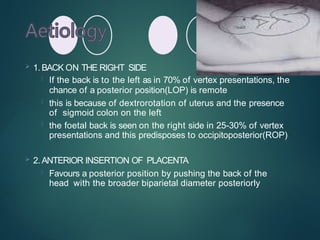  1. BACK ON THE RIGHT SIDE
 If the back is to the left as in 70% of vertex presentations, the
chance of a posterior position(LOP) is remote
 this is because of dextrorotation of uterus and the presence
of sigmoid colon on the left
 the foetal back is seen on the right side in 25-30% of vertex
presentations and this predisposes to occipitoposterior(ROP)
 2. ANTERIOR INSERTION OF PLACENTA
 Favours a posterior position by pushing the back of the
head with the broader biparietal diameter posteriorly
 
