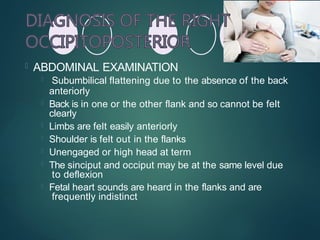  ABDOMINAL EXAMINATION
 Subumbilical flattening due to the absence of the back
anteriorly
 Back is in one or the other flank and so cannot be felt
clearly
 Limbs are felt easily anteriorly
 Shoulder is felt out in the flanks
 Unengaged or high head at term
 The sinciput and occiput may be at the same level due
to deflexion
 Fetal heart sounds are heard in the flanks and are
frequently indistinct
 