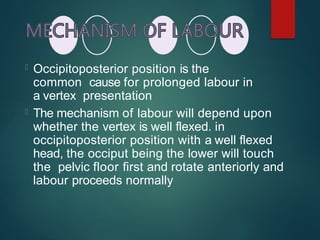  Occipitoposterior position is the
common cause for prolonged labour in
a vertex presentation
 The mechanism of labour will depend upon
whether the vertex is well flexed. in
occipitoposterior position with a well flexed
head, the occiput being the lower will touch
the pelvic floor first and rotate anteriorly and
labour proceeds normally
 
