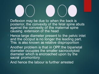  Deflexion may be due to when the back is
posterior, the convexity of the fetal spine abuts
against the convexity of the maternal spine
causing extension of the head
 Hence large diameter present to the pelvic inlet
and the occiput is no longer the leading part.
This is also known as relative disproportion
 Another problem is that in OPP
, the biparietal
diameter occupies the smaller sacrocotyloid
diameter which is encroached upon by the
sacral promontory
 And hence the labour is further arrested
 
