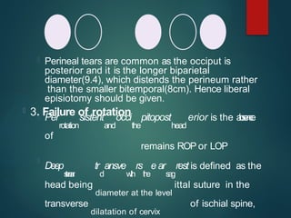  Perineal tears are common as the occiput is
posterior and it is the longer biparietal
diameter(9.4), which distends the perineum rather
than the smaller bitemporal(8cm). Hence liberal
episiotomy should be given.
 3. Failure of rotation
 Per
rotation
sistent
and
occi
the
pitopost
head
erior is the a
b
s
e
n
c
e
of
remains ROP or LOP

Deep
s
t
e
r
e
a
r
tr
d
ansve
w
i
t
h
rs
t
h
e
e ar
s
a
g
rest is defined as the
head being
diameter at the level
ittal suture in the
transverse
dilatation of cervix
of ischial spine,
 