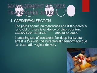  1. CAESAREAN SECTION
 The pelvis should be reassessed and if the pelvis is
android or there is evidence of disproportion,
CAESAREAN SECTION should be done
 Increasing use of caesarean for deep transverse
arrest is to avoid the intracranial haemorrhage due
to traumatic vaginal delivery
 