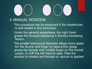  3. MANUAL ROTATION
 This procedure can be employed if the obstetrician
is well versed in this technique.
 Under the general anaesthesia, the right hand
grasps the sinciput displacing it thereby increasing
flexion.
 The smaller bitemporal diameter allows more space
for the thumb and finger to have a firm grasp
across the temple with middle finger on the frontal
suture. In LOP, the left hand is used. Then the
sinciput is rotated and forceps or vaccum is applied
 