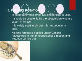  4. FORCEPS ROTATION
 In deep transverse arrest Keilland forceps is used.
 It should be used only by the obstetrician who are
expert in its use.
 It is widely used in UK but it is not popular in
India.
 Keilland forceps is applied under General
Anaesthesia in the anteroposterior direction and
rotation carried out
 