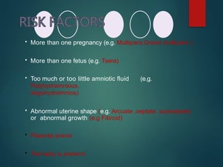  More than one pregnancy (e.g. Multipara,Grand multipara )
 More than one fetus (e.g. Twins)
 Too much or too little amniotic fluid (e.g.
Polyhydramnious,
oligohydramnios)
 Abnormal uterine shape (e.g. Arcuate ,septate, supseptate)
or abnormal growth (e.g Fibroid)
 Placenta previa
 The baby is preterm
 