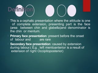  This is a cephalic presentation where the attitude is one
of complete extension, presenting part is the face
(area between chin and glabella)and denominator is
the chin or mentum.
 Primary face presentation: present before the onset
of labour and are rare
 Secondary face presentation: caused by extension
during labour.( E.g. . left mentoanterior is a result of
extension of right Occipitoposterior)
 