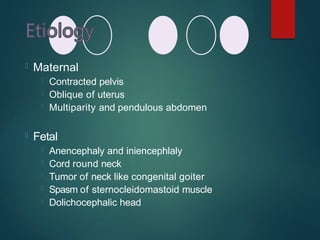  Maternal
 Contracted pelvis
 Oblique of uterus
 Multiparity and pendulous abdomen
 Fetal
 Anencephaly and iniencephlaly
 Cord round neck
 Tumor of neck like congenital goiter
 Spasm of sternocleidomastoid muscle
 Dolichocephalic head
 