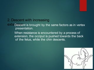 2. Descent with increasing
extension
 Descent is brought by the same factors as in vertex
presentation.
 When resistance is encountered by a process of
extension, the occiput is pushed towards the back
of the fetus, while the chin descents.
 