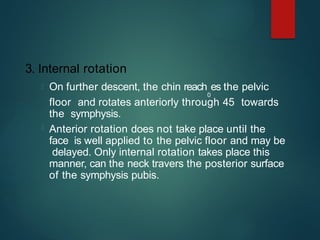 3. Internal rotation
 On further descent, the chin reach
0
es the pelvic
floor and rotates anteriorly through 45 towards
the symphysis.
 Anterior rotation does not take place until the
face is well applied to the pelvic floor and may be
delayed. Only internal rotation takes place this
manner, can the neck travers the posterior surface
of the symphysis pubis.
 