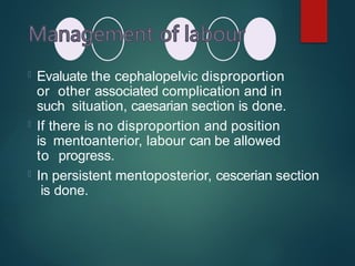  Evaluate the cephalopelvic disproportion
or other associated complication and in
such situation, caesarian section is done.
 If there is no disproportion and position
is mentoanterior, labour can be allowed
to progress.
 In persistent mentoposterior, cescerian section
is done.
 