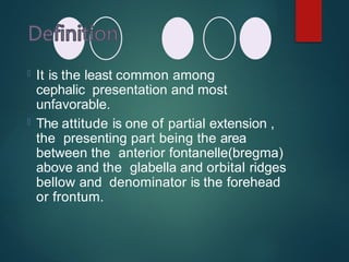  It is the least common among
cephalic presentation and most
unfavorable.
 The attitude is one of partial extension ,
the presenting part being the area
between the anterior fontanelle(bregma)
above and the glabella and orbital ridges
bellow and denominator is the forehead
or frontum.
 