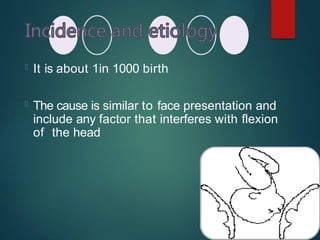  It is about 1in 1000 birth
 The cause is similar to face presentation and
include any factor that interferes with flexion
of the head
 