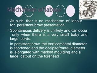  As such, ther is no mechanism of labour
for persistent brow presentation.
 Spontaneous delivery is unlikely and can occur
only when there is a very small baby and
large pelvis.
 In persistent brow, the verticomental diameter
is shortened and the occipitofrontal diameter
is elongated with marked moulding and a
large catput on the forehead
 