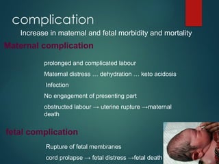 complication
Increase in maternal and fetal morbidity and mortality
Maternal complication
prolonged and complicated labour
Maternal distress … dehydration … keto acidosis
Infection
No engagement of presenting part
obstructed labour → uterine rupture →maternal
death
fetal complication
Rupture of fetal membranes
cord prolapse → fetal distress →fetal death
 