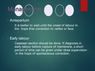  Antepartum
 It is better to wait until the onset of labour in
the hope that correction to vertex or face.
 Early labour
 Cesarean section should be done. If diagnosis in
early labour before rupture of membrane, a short
period of time can be given under close supervision
in the hope of spontaneous correction.
 