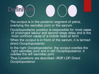  The occiput is in the posterior segment of pelvis,
overlying the sacroiliac joint or the sacrum
 Occipitoposterior position is responsible for most cases
of prolonged labour and second stage delay and is the
most common cause of a mobile head at term
 When the occiput is in front of the sacrum, it is termed
direct Occipitoposterior
 In the right Occipitoposterior, the occiput overlies the
right sacroiliac joint and in left Occipitoposterior, it
overlies the left sacroiliac joint
 Thus,3 positions are described –ROP
, LOP, Direct
Occipitoposterior
 