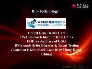Bio-Technology




            United Gene Health Care
      DNA Research Institute from China
           UGH a subsidiary of UGG.
  DNA Analysis for Diseases & Talent Testing
(Listed on HKSE Stock Code 0399-Hong Kong,
                  China)


                               Copyright 2013 © Maplex Alliance Ltd. All rights reserved.
 