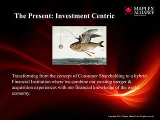 The Present: Investment Centric




Transforming from the concept of Consumer Shareholding to a hybrid
Financial Institution where we combine our existing merger &
acquisition experiences with our financial knowledge of the world
economy.



                                               Copyright 2013 © Maplex Alliance Ltd. All rights reserved.
 