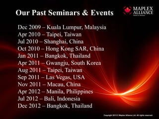 Our Past Seminars & Events
Dec 2009 – Kuala Lumpur, Malaysia
Apr 2010 – Taipei, Taiwan
Jul 2010 – Shanghai, China
Oct 2010 – Hong Kong SAR, China
Jan 2011 – Bangkok, Thailand
Apr 2011 – Gwangju, South Korea
Aug 2011 – Taipei, Taiwan
Sep 2011 – Las Vegas, USA
Nov 2011 – Macau, China
Apr 2012 – Manila, Philippines
Jul 2012 – Bali, Indonesia
Dec 2012 – Bangkok, Thailand
                                Copyright 2013 © Maplex Alliance Ltd. All rights reserved.
 