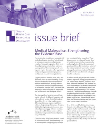 Vol. IX, No. 8
                                                                                                                   December 2006




                                        issue brief
                                        Medical Malpractice: Strengthening
                                        the Evidence Base
                                        For decades, the myriad issues associated with      not investigated by the researchers. These
                                        medical malpractice have been hotly debated         disagreements are enhanced because there
                                        by advocates, researchers, and policymak-           is limited consensus in the research on the
                                        ers alike. Historically, legislative efforts have   underlying factors driving the various mal-
                                        focused primarily on tort reform and insur-         practice problems. The contentious nature of
                                        ance regulation. More recent proposals have         the malpractice debate has resulted in vague
                                        begun to explore alternative policy approaches      policy goals, misinterpretations of findings,
                                        such as apology-compensation programs,              and the selective use of research with ques-
                                        health courts, and patient safety initiatives.      tionable conclusions.

                                        Despite continued attention, most policy pro-       In order to provide policymakers with credible
                                        posals are based on research findings facing        evidence required to develop policy reforms that
                                        the same drawbacks—data limitations and             can address clearly identified malpractice prob-
                                        disparate methodologies. Missing and inac-          lems, researchers need better data and more rig-
                                        curate data and poorly designed studies lead        orous methodologies. The Robert Wood Johnson
                                        to inconsistent findings, which have made the       Foundation, under its Changes in Health Care
                                        malpractice debate vulnerable to exaggerated        Financing and Organization (HCFO) initiative,
                                        and invalid claims and ideological rhetoric.        conducted a small invitational meeting to provide
                                                                                            an opportunity for researchers and other stake-
                                        The other significant barrier to successful mal-    holders to take a closer look at malpractice stud-
                                        practice reform is the failure of researchers and   ies and to discuss why findings diverge, where
                                        policymakers to be clear about which malprac-       there may be common ground, and how to over-
                                        tice problem they are trying to address, since      come current research limitations.
                                        different problems can require very different
                                        solutions. Malpractice problems most often iden-    In an off-the-record, facilitated discussion, par-
                                        tified include high malpractice insurance rates,    ticipants reviewed the state of the evidence and
                                        reduced physician supply, defensive medicine,       explored whether and how research results sup-
                                        increased overall health care costs, invalid law-   port or call into question a variety of proposed
                                        suits, lack of compensation for injured patients,   policy solutions. The session was a positive step
                                        and patient safety.                                 toward understanding the strengths and weak-
                                                                                            nesses of the underlying evidence in order to
                                        Confusion about malpractice problems creates        help policymakers as they develop workable mal-
AcademyHealth is the national program   an environment where research findings can          practice reforms.
office for HCFO, an initiative of
the Robert Wood Johnson Foundation.
                                        be misinterpreted to support policy solutions
 