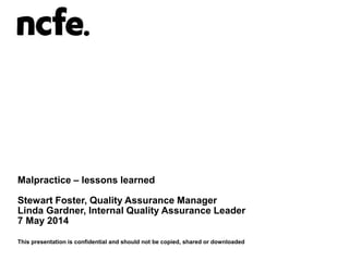 Malpractice – lessons learned
Stewart Foster, Quality Assurance Manager
Linda Gardner, Internal Quality Assurance Leader
7 May 2014
This presentation is confidential and should not be copied, shared or downloaded
 