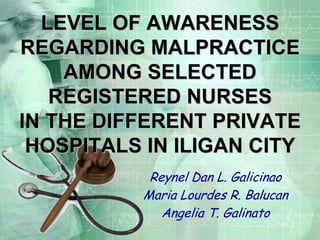 LEVEL OF AWARENESS REGARDING MALPRACTICE AMONG SELECTED REGISTERED NURSES IN THE DIFFERENT PRIVATE HOSPITALS IN ILIGAN CITY Reynel Dan L. Galicinao MariaLourdes R. Balucan AngeliaT. Galinato 