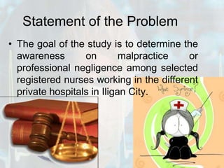 Statement of the ProblemThe goal of the study is to determine the awareness on malpractice or professional negligence among selected registered nurses working in the different private hospitals in Iligan City.