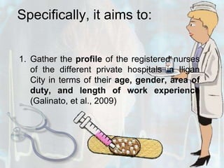 Specifically, it aims to:Gather the profile of the registered nurses of the different private hospitals in Iligan City in terms of their age, gender, area of duty, and length of work experience (Galinato, et al., 2009)