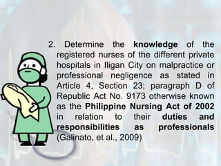 2. Determine the knowledge of the registered nurses of the different private hospitals in Iligan City on malpractice or professional negligence as stated in Article 4, Section 23; paragraph D of Republic Act No. 9173 otherwise known as the Philippine Nursing Act of 2002 in relation to their duties and responsibilities as professionals (Galinato, et al., 2009)
