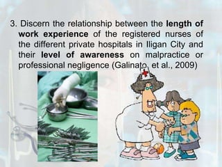 3. Discern the relationship between the length of work experience of the registered nurses of the different private hospitals in Iligan City and their level of awareness on malpractice or professional negligence (Galinato, et al., 2009)