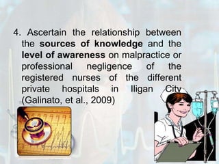 4. Ascertain the relationship between the sources of knowledge and the level of awareness on malpractice or professional negligence of the registered nurses of the different private hospitals in Iligan City (Galinato, et al., 2009)