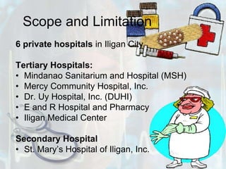 Scope and Limitation6 private hospitals in Iligan CityTertiary Hospitals:Mindanao Sanitarium and Hospital (MSH) Mercy Community Hospital, Inc.Dr. Uy Hospital, Inc. (DUHI)E and R Hospital and PharmacyIligan Medical CenterSecondary HospitalSt. Mary’s Hospital of Iligan, Inc.