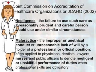 Joint Commission on Accreditation of Healthcare Organizations or JCAHO (2002)Negligence - the failure to use such care as a reasonably prudent and careful person would use under similar circumstancesMalpractice - the improper or unethical conduct or unreasonable lack of will by a holder of a professional or official position; often applied to physicians, dentists, lawyers, nurses and public officers to denote negligent or unskillful performance of duties when professional skills are obligatory