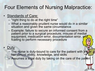Four Elements of Nursing Malpractice:Standards of Care: "right thing to do at the right time“What a reasonably prudent nurse would do in a similar situation and given the same circumstanceExample: failure to secure an informed consent from a patient prior to a surgical procedure, misuse of medial equipment, medication error, documentation error, and fcailing to perform necessary procedureDutyThe nurse is duty-bound to care for the patient with his or her utmost ability, knowledge, and skillsAssumes a legal duty by taking on the care of the patient