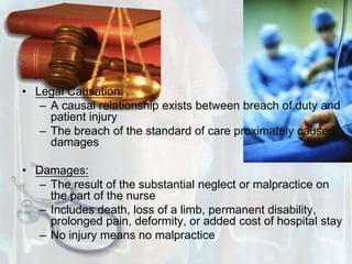 Legal Causation: A causal relationship exists between breach of duty and patient injuryThe breach of the standard of care proximately caused damagesDamages:The result of the substantial neglect or malpractice on the part of the nurseIncludes death, loss of a limb, permanent disability, prolonged pain, deformity, or added cost of hospital stay No injury means no malpractice