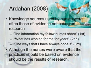 Ardahan (2008)Knowledge sources used by nurses were often those of evidence not based on research “The information my fellow nurses share” (1st) “What has worked for me for years” (2nd) “The ways that I have always done it” (3rd)Although the nurses were aware that the practices should be based on evidence should be the results of research.