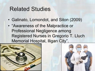Related StudiesGalinato, Lomondot, and Siton (2009)“Awareness of the Malpractice or Professional Negligence among Registered Nurses in Gregorio T. Lluch Memorial Hospital, Iligan City”. 
