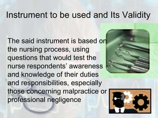 Instrument to be used and Its Validity	The said instrument is based on the nursing process, using questions that would test the nurse respondents’ awareness and knowledge of their duties and responsibilities, especially those concerning malpractice or professional negligence