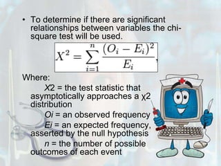 To determine if there are significant relationships between variables the chi-square test will be used.Where:X2 = the test statistic that asymptotically approaches a χ2 distribution		Oi = an observed frequency		Ei = an expected frequency, asserted by the null hypothesis		n = the number of possible outcomes of each event
