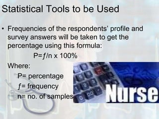 Statistical Tools to be UsedFrequencies of the respondents’ profile and survey answers will be taken to get the percentage using this formula:			P=ƒ/n x 100%	Where:		P= percentage		ƒ= frequency		n= no. of samples