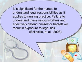 It is significant for the nurses to understand legal responsibilities as it applies to nursing practice. Failure to understand these responsibilities and effectively defend himself or herself will result in exposure to legal risk.		(Bellosillo, et al., 2008)