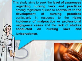 This study aims to seek the level of awareness regarding nursing laws and practices among registered nurses to contribute to the development of nursing practices particularly in response to the rising incidence of malpractice or professional negligence cases and the lack of studies conducted on nursing laws and jurisprudence.