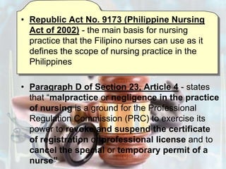 Republic Act No. 9173 (Philippine Nursing Act of 2002) - the main basis for nursing practice that the Filipino nurses can use as it defines the scope of nursing practice in the PhilippinesParagraph D of Section 23, Article 4 - states that “malpractice or negligence in the practice of nursing is a ground for the Professional Regulation Commission (PRC) to exercise its power to revoke and suspend the certificate of registration or professional license and to cancel the special or temporary permit of a nurse”