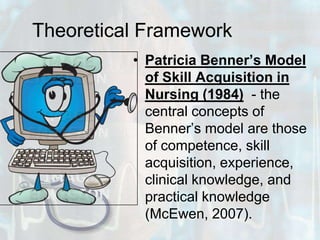 Theoretical FrameworkPatricia Benner’s Model of Skill Acquisition in Nursing (1984)  - the central concepts of Benner’s model are those of competence, skill acquisition, experience, clinical knowledge, and practical knowledge (McEwen, 2007). 