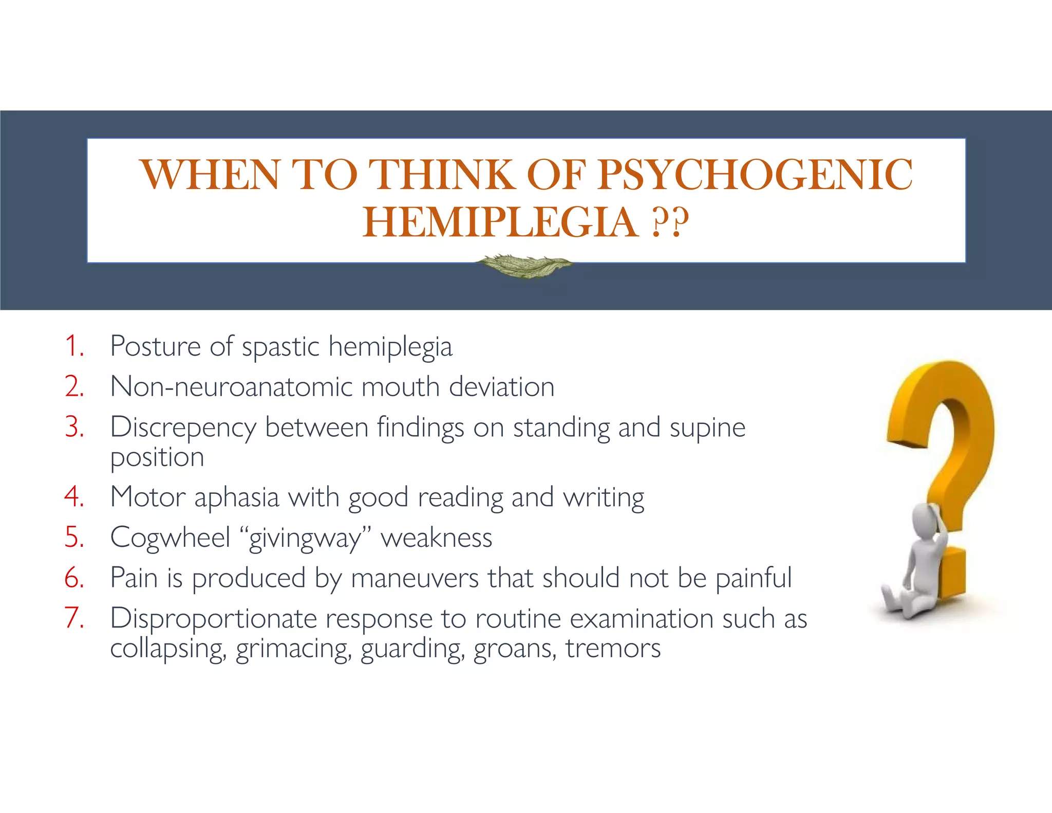 WHEN TO THINK OF PSYCHOGENIC
HEMIPLEGIA ??
1. Posture of spastic hemiplegia
2. Non-neuroanatomic mouth deviation
3. Discrepency between findings on standing and supine
position
4. Motor aphasia with good reading and writing
5. Cogwheel “givingway” weakness
6. Pain is produced by maneuvers that should not be painful
7. Disproportionate response to routine examination such as
collapsing, grimacing, guarding, groans, tremors
 