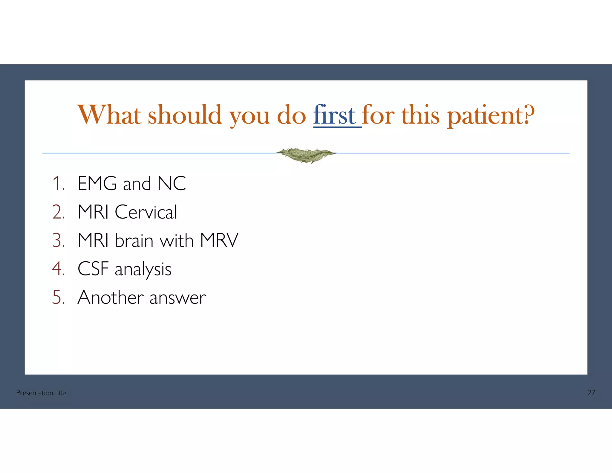 What should you do first for this patient?
1. EMG and NC
2. MRI Cervical
3. MRI brain with MRV
4. CSF analysis
5. Another answer
Presentation title 27
 