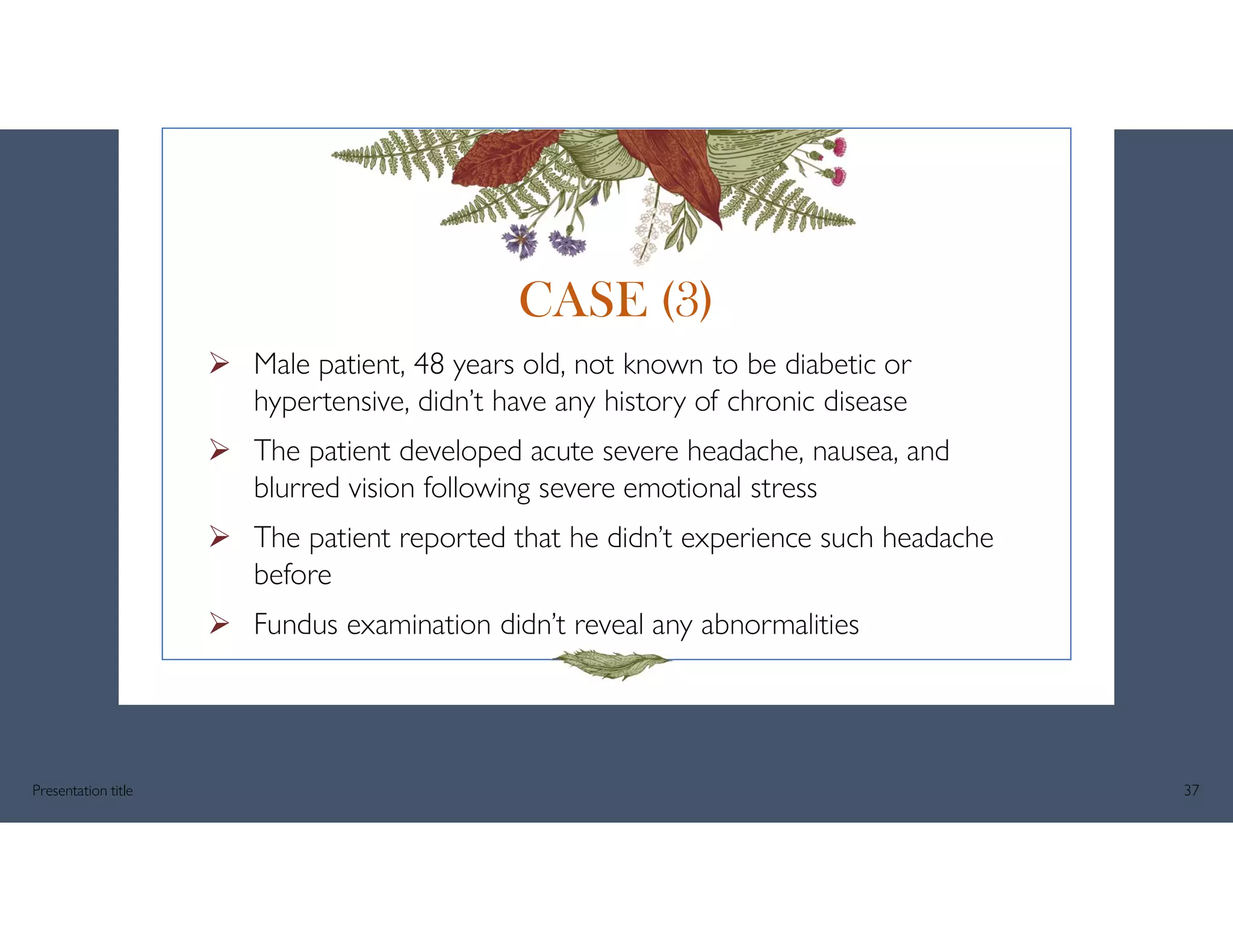  Male patient, 48 years old, not known to be diabetic or
hypertensive, didn’t have any history of chronic disease
 The patient developed acute severe headache, nausea, and
blurred vision following severe emotional stress
 The patient reported that he didn’t experience such headache
before
 Fundus examination didn’t reveal any abnormalities
Presentation title 37
CASE (3)
 