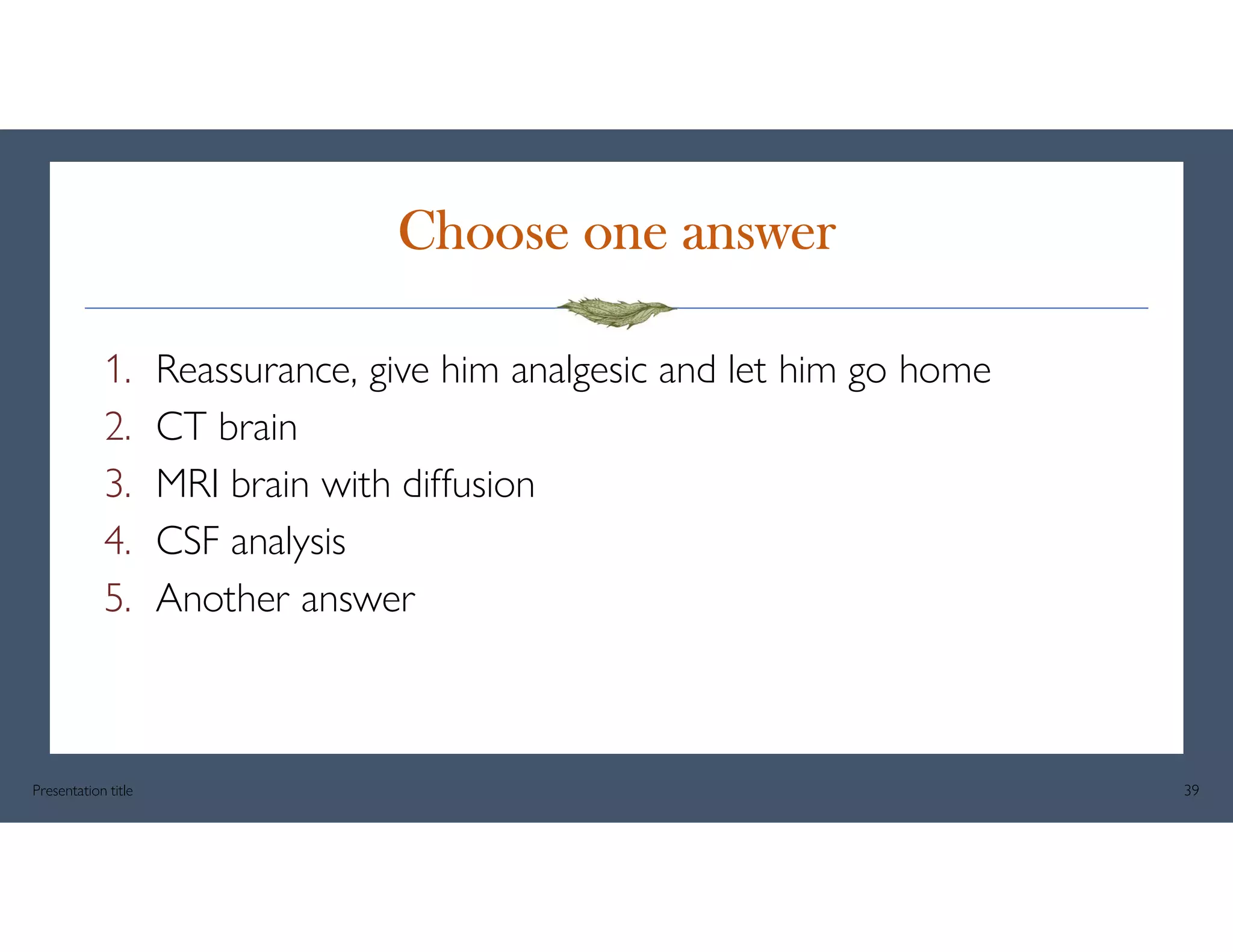 Choose one answer
1. Reassurance, give him analgesic and let him go home
2. CT brain
3. MRI brain with diffusion
4. CSF analysis
5. Another answer
Presentation title 39
 