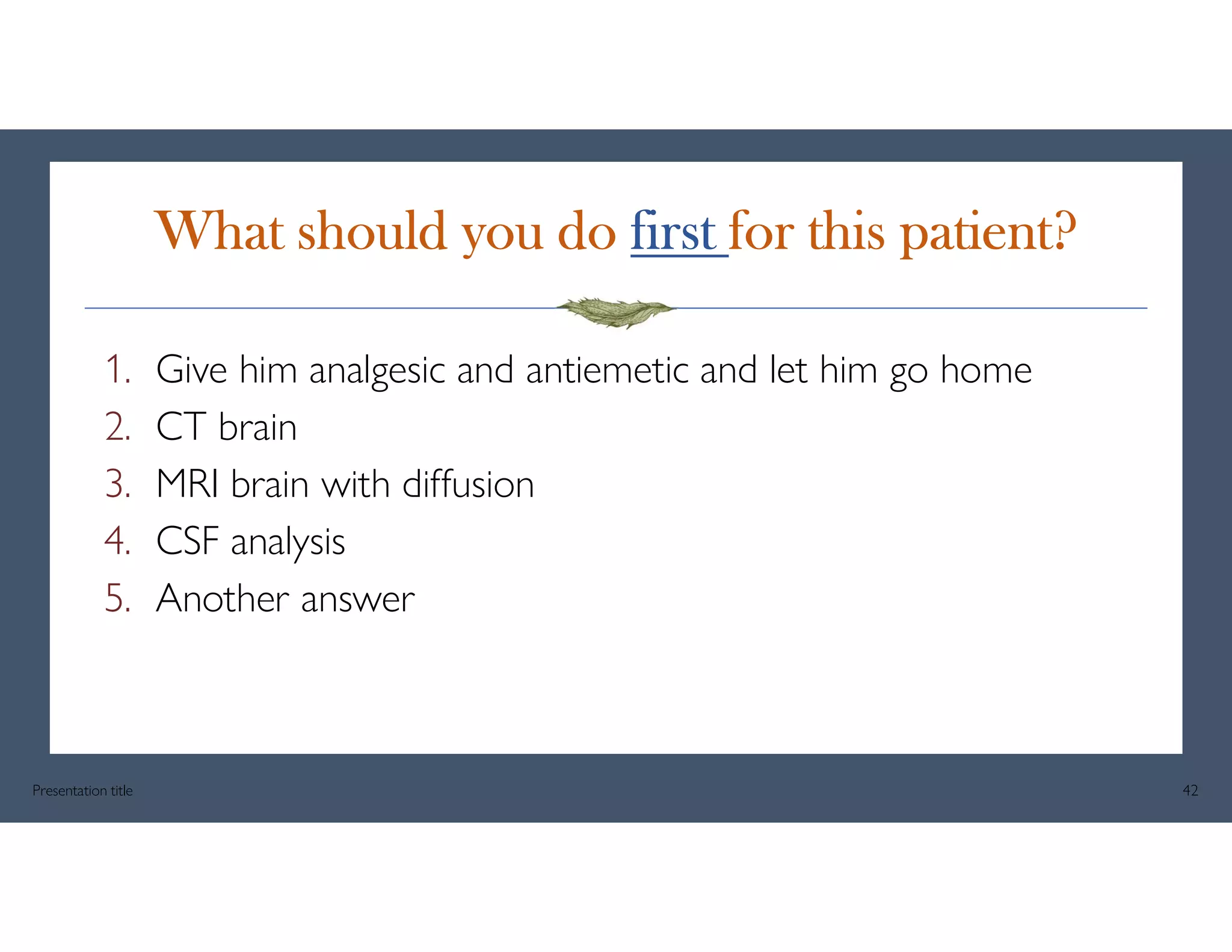 What should you do first for this patient?
1. Give him analgesic and antiemetic and let him go home
2. CT brain
3. MRI brain with diffusion
4. CSF analysis
5. Another answer
Presentation title 42
 